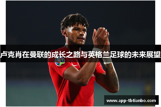 卢克肖在曼联的成长之路与英格兰足球的未来展望