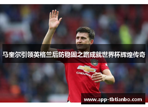 马奎尔引领英格兰后防稳固之路成就世界杯辉煌传奇