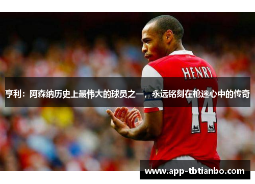 亨利：阿森纳历史上最伟大的球员之一，永远铭刻在枪迷心中的传奇