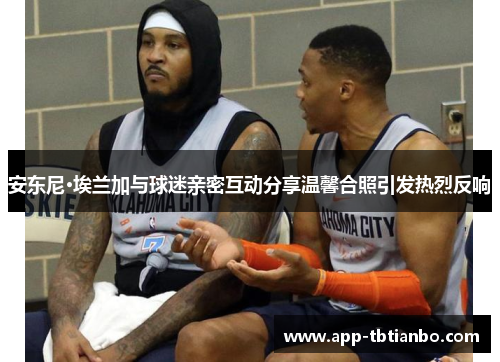 安东尼·埃兰加与球迷亲密互动分享温馨合照引发热烈反响