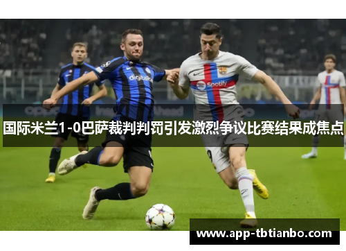 国际米兰1-0巴萨裁判判罚引发激烈争议比赛结果成焦点