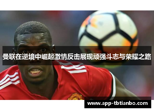 曼联在逆境中崛起激情反击展现顽强斗志与荣耀之路