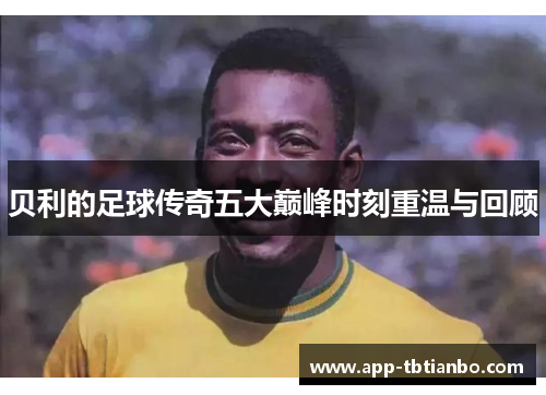贝利的足球传奇五大巅峰时刻重温与回顾