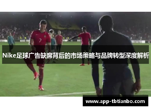Nike足球广告缺席背后的市场策略与品牌转型深度解析